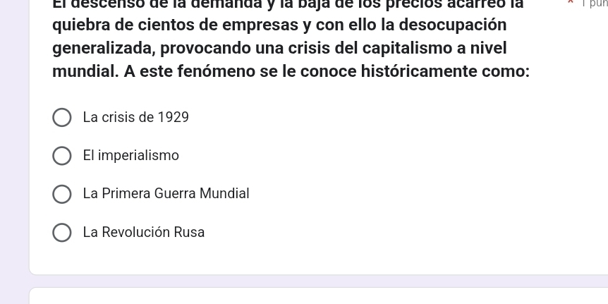 El descenso de la demanda y la baja de los precios acarreo la 
quiebra de cientos de empresas y con ello la desocupación
generalizada, provocando una crisis del capitalismo a nivel
mundial. A este fenómeno se le conoce históricamente como:
La crisis de 1929
El imperialismo
La Primera Guerra Mundial
La Revolución Rusa