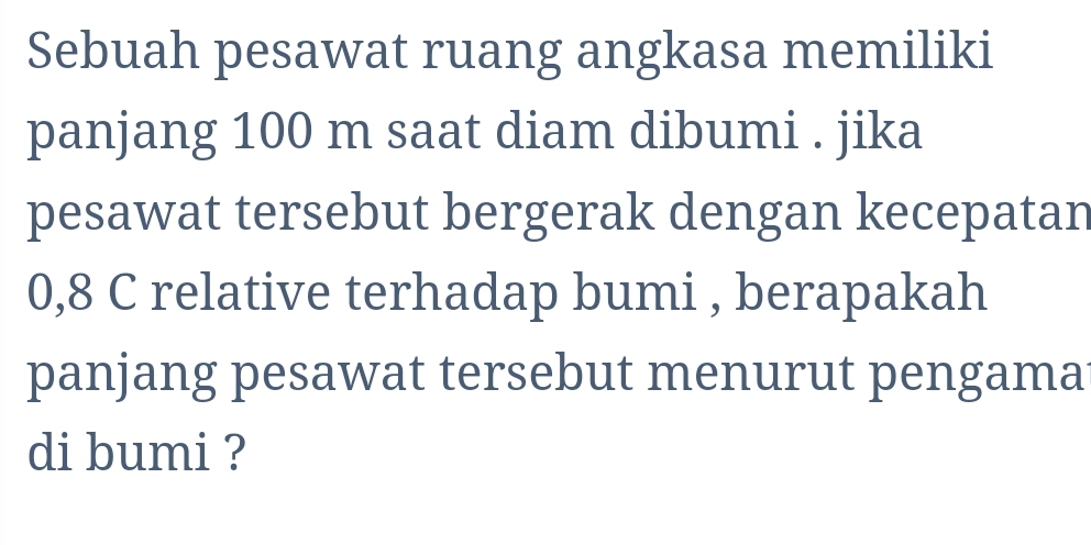 Sebuah pesawat ruang angkasa memiliki 
panjang 100 m saat diam dibumi . jika 
pesawat tersebut bergerak dengan kecepatan
0,8 C relative terhadap bumi , berapakah 
panjang pesawat tersebut menurut pengama 
di bumi ?