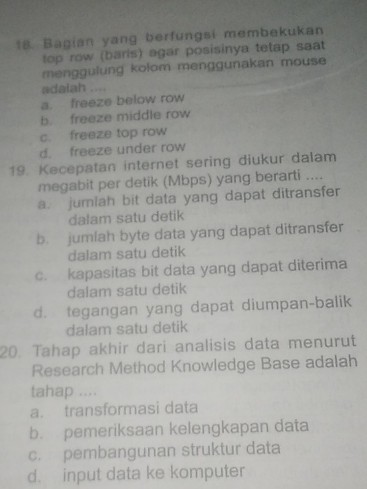 Bagian yang berfungsi membekukan
top row (baris) agar posisinya tetap saat
menggulung kolom menggunakan mouse 
adalah ....
a. freeze below row
b. freeze middle row
c. freeze top row
d. freeze under row
19. Kecepatan internet sering diukur dalam
megabit per detik (Mbps) yang berarti ....
a. jumiah bit data yang dapat ditransfer
dalam satu detik
b. jumlah byte data yang dapat ditransfer
dalam satu detik
c. kapasitas bit data yang dapat diterima
dalam satu detik
d. tegangan yang dapat diumpan-balik
dalam satu detik
20. Tahap akhir dari analisis data menurut
Research Method Knowledge Base adalah
tahap ....
a. transformasi data
b. pemeriksaan kelengkapan data
c. pembangunan struktur data
d. input data ke komputer