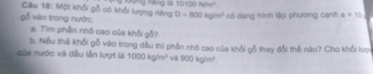 nượng năng là 10100N/m^2. 
Câu 18: Một khối gỗ có khối lượng riêng D=800kg/m^3 có dạng hình lập phương cạnh a=10
gỗ vào trong nước. 
a. Tìm phần nhô cao của khối gỗ? 
b. Nếu thủ khối gỗ vào trong dầu thì phần nhõ cao của khối gỗ thay đổi thể nào? Cho khổi lượ 
của nước và dầu lần lượt là 1000kg/m^3 và 900kg/m^3.