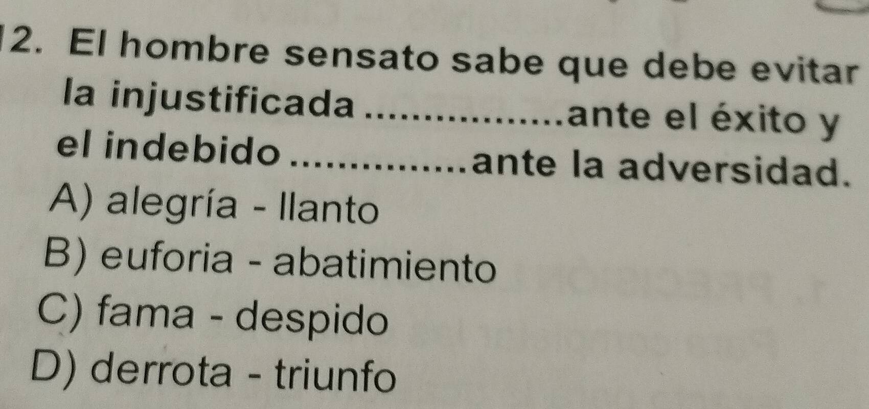 El hombre sensato sabe que debe evitar
la injustificada _ante el éxito y
el indebido _ante la adversidad.
A) alegría - Ilanto
B) euforia - abatimiento
C) fama - despido
D) derrota - triunfo