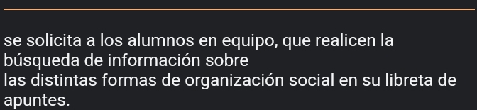 se solicita a los alumnos en equipo, que realicen la 
búsqueda de información sobre 
las distintas formas de organización social en su libreta de 
apuntes.