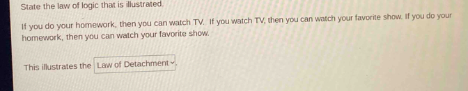 State the law of logic that is illustrated. 
If you do your homework, then you can watch TV. If you watch TV, then you can watch your favorite show. If you do your 
homework, then you can watch your favorite show. 
This illustrates the Law of Detachment×.