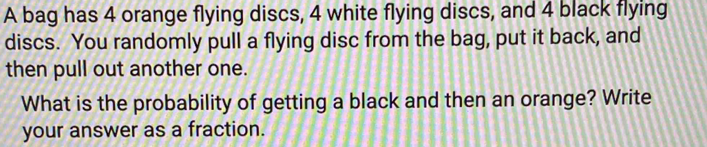 A bag has 4 orange flying discs, 4 white flying discs, and 4 black flying 
discs. You randomly pull a flying disc from the bag, put it back, and 
then pull out another one. 
What is the probability of getting a black and then an orange? Write 
your answer as a fraction.