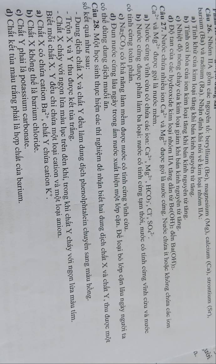 Nhóm IIA gồm các nguyên tố: beryllium (Be), magnesium (Mg), calcium (Ca), strontium (Sr), lười
barium (Ba) và radium (Ra). Nhận định khi nói về kim loại nhóm IIA:
a.
a) Tính khử của kim loại tăng khi bán kính nguyên tử tăng.
b) Tính oxi hóa của ion kim loại tăng khi bán kính nguyên tử tăng.
c) Nhiệt độ nóng chảy của kim loại giảm khi bán kính nguyên tử tăng.
d) Độ tan của các hydroxide kim loại nhóm IIA tăng dần từ Be(OH) 2 đến Ba(OH)_2.
Câu 27. Nước chứa nhiều ion Ca^(2+) và Mg^(2+) được gọi là nước cứng. Nước chứa ít hoặc không chứa các ion
Ca^(2+) và Mg^(2+) được gọi là nước mềm.
a) Nước cứng vĩnh cửu có chứa các ion: Ca^(2+),Mg^(2+),HCO_3^(-,Cl SO_4^(2-).
b) Nước cứng được phân làm ba loại: nước có tính cứng tạm thời, nước có tính cứng vĩnh cửu và nước
có tính cứng toàn phần.
c) Na2 CO_3) có khả năng làm mềm được nước có tính cứng vĩnh cửu.
d) Đun nước cứng lâu ngày trong ấm nước xuất hiện một lớp cặn. Để loại bỏ lớp cặn lâu ngày người ta
có thể dùng dung dịch muối ăn.
Câu 28. Một học sinh thực hiện các thí nghiệm đề nhận biết hai dung dịch chất X và chất Y, thu được một
số kết quả như sau:
- Dung dịch chất X và chất Y đều làm dung dịch phenolphtalein chuyển sang màu hồng.
- Trộn X và Y thu được kết tủa trắng.
- Chất X cháy với ngọn lửa màu lục trên đèn khí, trong khi chất Y cháy với ngọn lửa màu tím.
Biết mỗi chất X. Y đều chỉ chứa một loại cation và một loại anion.
a) Chất X có chứa cation Ba^(2+) , chất Y chứa cation K⁺.
b) Chất X không thể là barium chloride.
c) Chất Y phải là potassium carbonate.
d) Chất kết tủa màu trắng phải là hợp chất của barium.