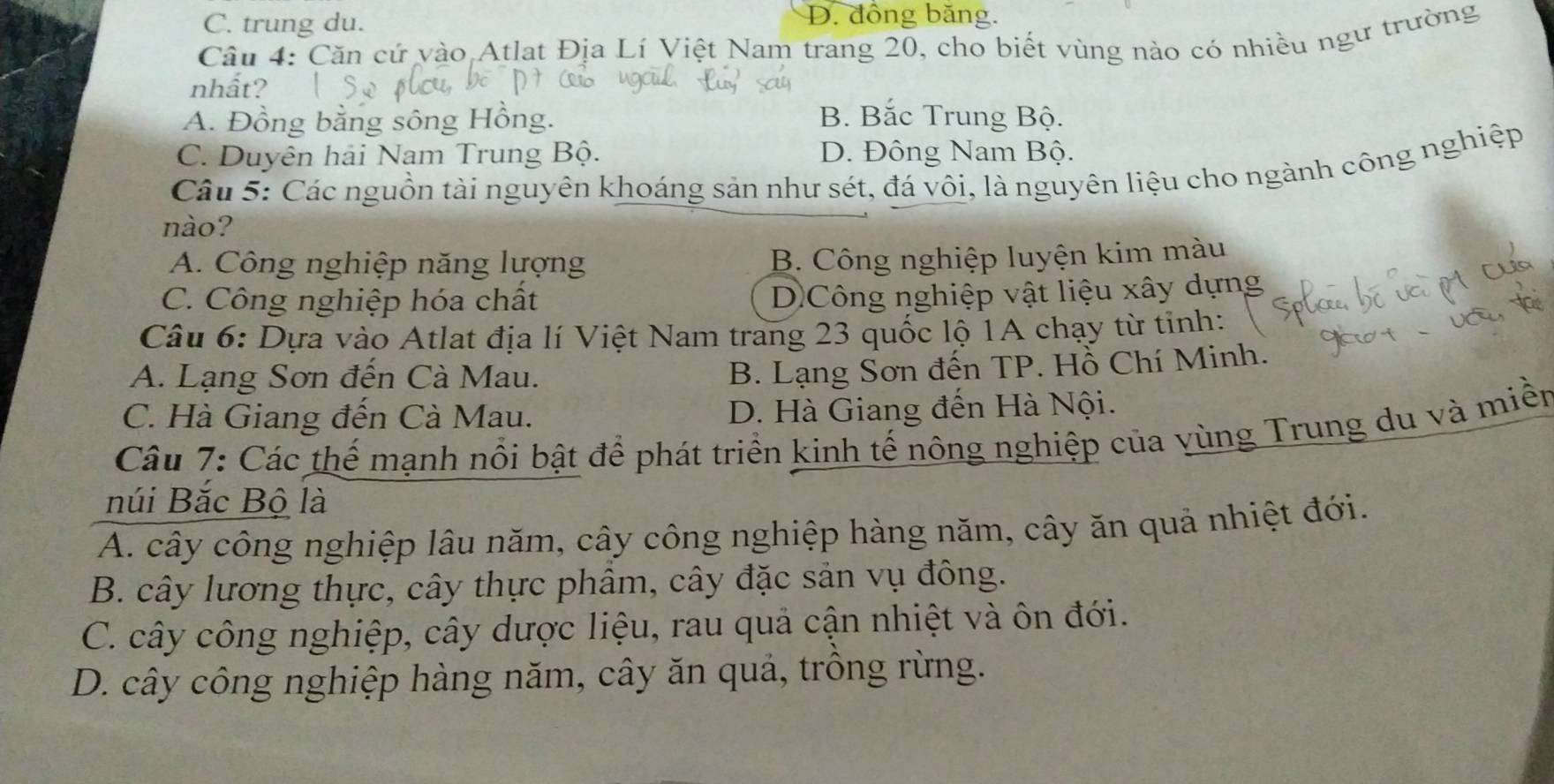 C. trung du.
D. đồng băng.
Câu 4: Căn cứ vào Atlat Địa Lí Việt Nam trang 20, cho biết vùng nào có nhiều ngư trường
nhất?
A. Đồng bằng sông Hồng. B. Bắc Trung Bộ.
C. Duyên hải Nam Trung Bộ. D. Đông Nam Bộ.
Câu 5: Các nguồn tài nguyên khoáng sản như sét, đá vôi, là nguyên liệu cho ngành công nghiệp
nào?
A. Công nghiệp năng lượng B. Công nghiệp luyện kim màu
C. Công nghiệp hóa chất
DCông nghiệp vật liệu xây dựng
Câu 6: Dựa vào Atlat địa lí Việt Nam trang 23 quốc lộ 1A chạy từ tinh:
A. Lạng Sơn đến Cà Mau.
B. Lạng Sơn đến TP. Hồ Chí Minh.
C. Hà Giang đến Cà Mau. D. Hà Giang đến Hà Nội.
Câu 7: Các thế mạnh nổi bật để phát triển kinh tế nông nghiệp của vùng Trung du và miền
núi Bắc Bộ là
A. cây công nghiệp lâu năm, cây công nghiệp hàng năm, cây ăn quả nhiệt đới.
B. cây lương thực, cây thực phâm, cây đặc sản vụ đông.
C. cây công nghiệp, cây dược liệu, rau quả cận nhiệt và ôn đới.
D. cây công nghiệp hàng năm, cây ăn quả, trồng rừng.