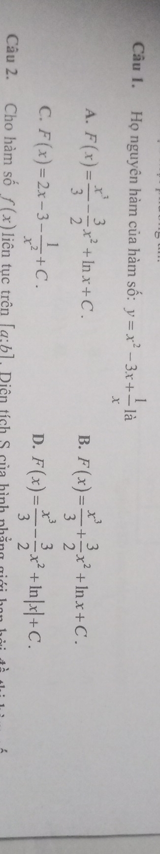 Họ nguyên hàm của hàm số: y=x^2-3x+ 1/x 1a
A. F(x)= x^3/3 - 3/2 x^2+ln x+C. B. F(x)= x^3/3 + 3/2 x^2+ln x+C.
C. F(x)=2x-3- 1/x^2 +C.
D. F(x)= x^3/3 - 3/2 x^2+ln |x|+C. 
Câu 2. Cho hàm số f(x) liên tục trên [a:b]. Diên tích S của hình phẳng giá