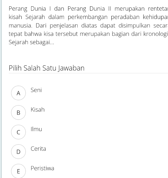 Perang Dunia I dan Perang Dunia II merupakan rentetar
kisah Sejarah dalam perkembangan peradaban kehidupar
manusia. Dari penjelasan diatas dapat disimpulkan secar
tepat bahwa kisa tersebut merupakan bagian dari kronologi
Sejarah sebagai...
Pilih Salah Satu Jawaban
A Seni
B Kisah
c llmu
D Cerita
E Peristiwa