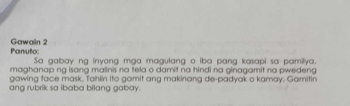 Gawain 2 
Panuto: 
Sa gabay ng inyong mga magulang o iba pang kasapi sa pamilya, 
maghanap ng isang malinis na tela o damit na hindi na ginagamit na pwedeng 
gawing face mask. Tahiin ito gamit ang makinang de-padyak o kamay. Gamitin 
ang rubrik sa ibaba bilang gabay.