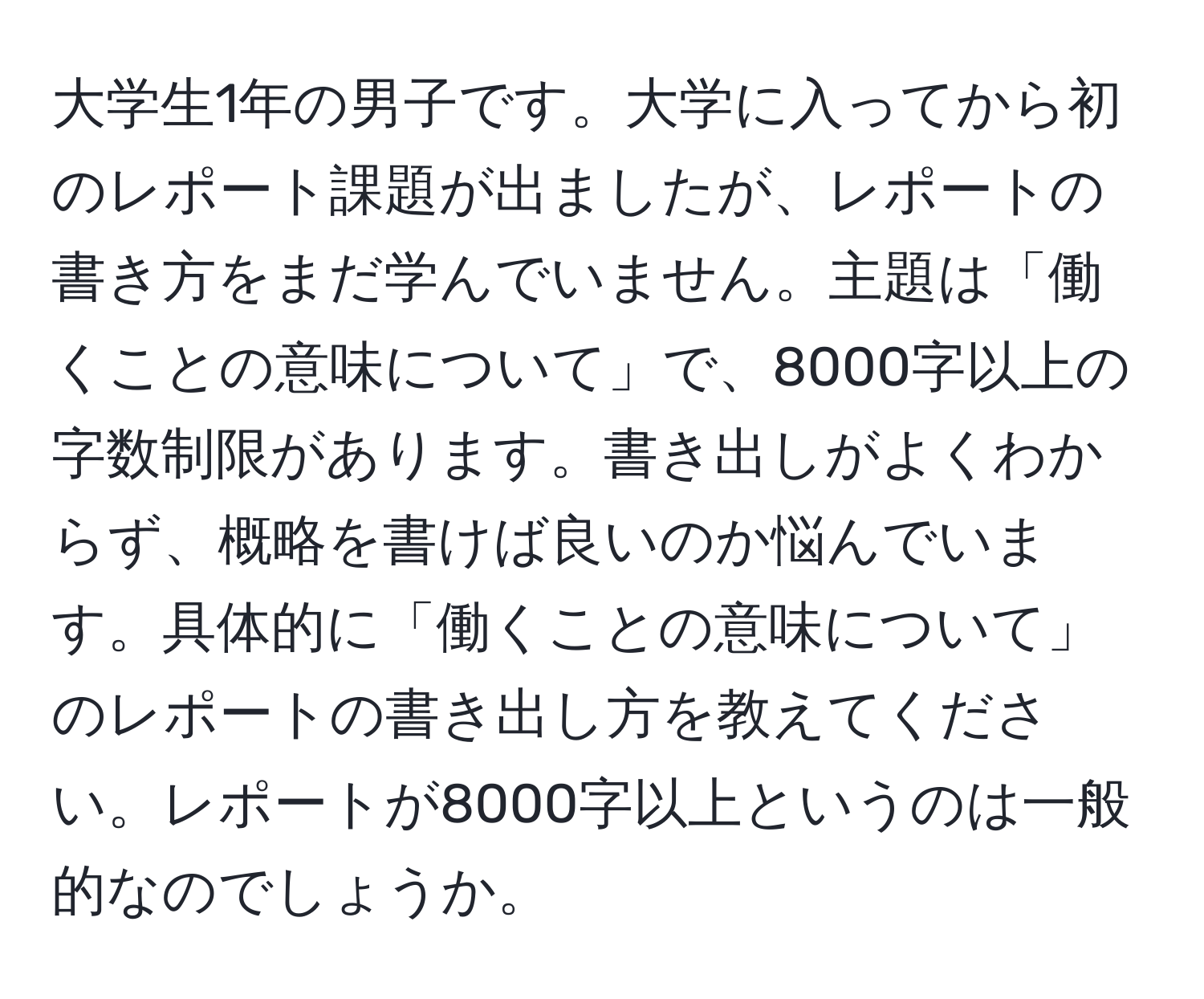 大学生1年の男子です。大学に入ってから初のレポート課題が出ましたが、レポートの書き方をまだ学んでいません。主題は「働くことの意味について」で、8000字以上の字数制限があります。書き出しがよくわからず、概略を書けば良いのか悩んでいます。具体的に「働くことの意味について」のレポートの書き出し方を教えてください。レポートが8000字以上というのは一般的なのでしょうか。