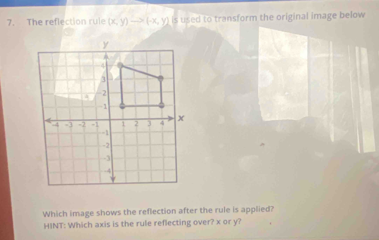 The reflection rule (x,y)to (-x,y) is used to transform the original image below 
Which image shows the reflection after the rule is applied? 
HINT: Which axis is the rule reflecting over? x or y?