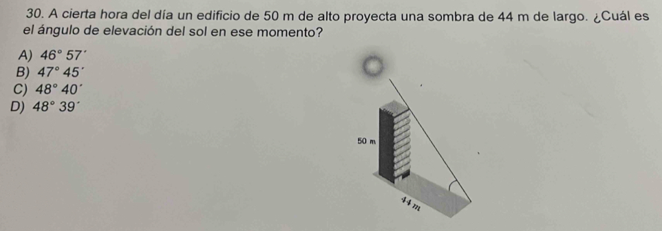 A cierta hora del día un edificio de 50 m de alto proyecta una sombra de 44 m de largo. ¿Cuál es
el ángulo de elevación del sol en ese momento?
A) 46°57'
B) 47°45'
C) 48°40'
D) 48°39'