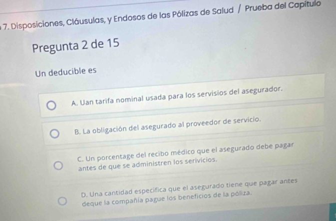 Disposiciones, Cláusulas, y Endosos de las Pólizas de Salud / Prueba del Capítulo
Pregunta 2 de 15
Un deducible es
A. Uan tarifa nominal usada para los servisios del asegurador.
B. La obligación del asegurado al proveedor de servicio.
C. Un porcentage del recibo médico que el asegurado debe pagar
antes de que se administren los serivicios.
D. Una cantidad especifica que el asegurado tiene que pagar antes
deque la compañía pague los beneficios de la póliza.