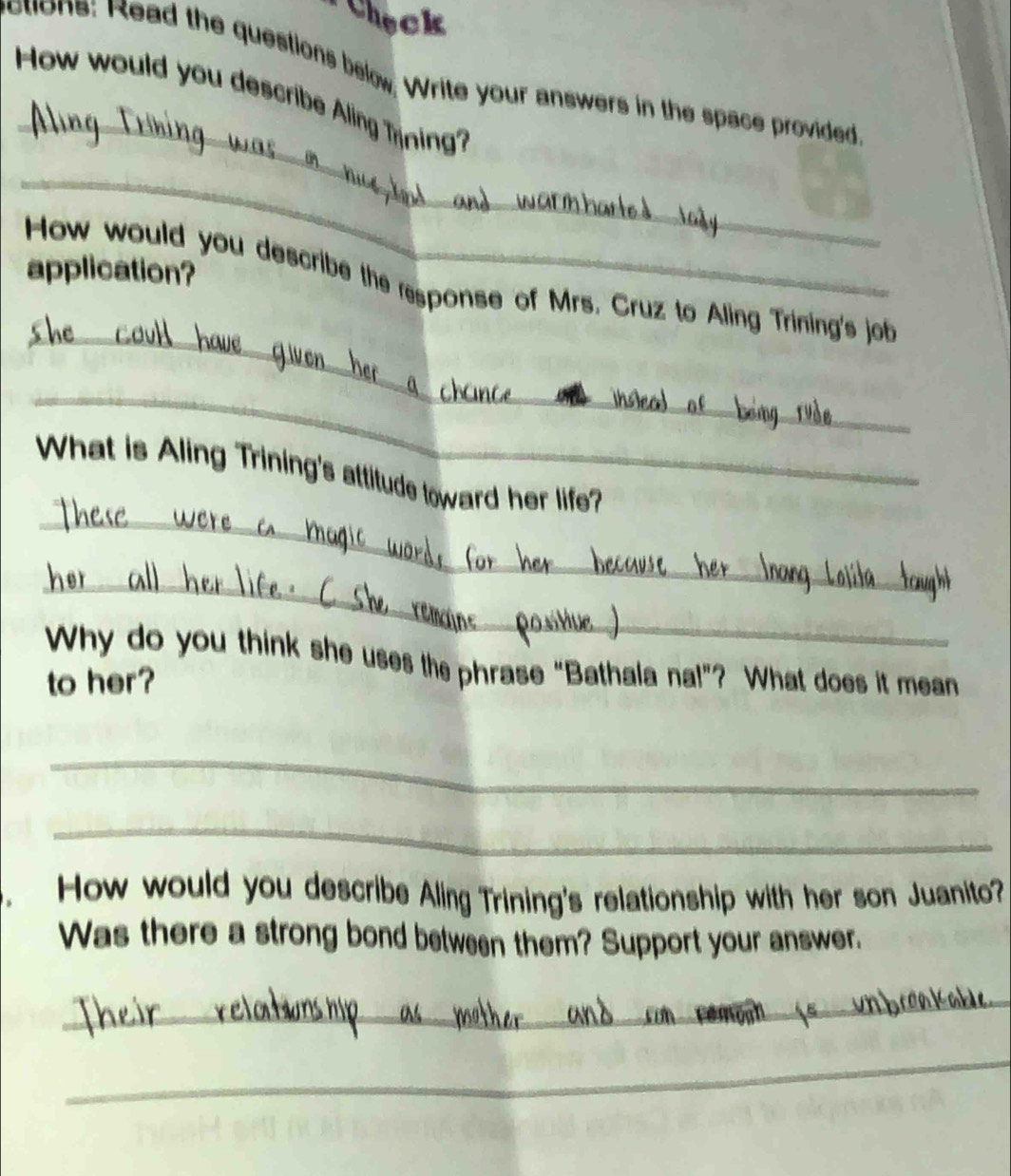 Check 
ctions: Read the questions below. Write your answers in the space provided 
_ 
How would you describe Aling Tning? 
_ 
application? 
_ 
How would you describe the response of Mrs. Cruz to Aling Trining's job 
_ 
_ 
What is Aling Trining's attitude toward her life? 
_ 
Why do you think she uses the phrase “Bathala na!”? What does it mean 
to her? 
_ 
_ 
How would you describe Aling Trining's relationship with her son Juanito? 
Was there a strong bond between them? Support your answer. 
_ 
_