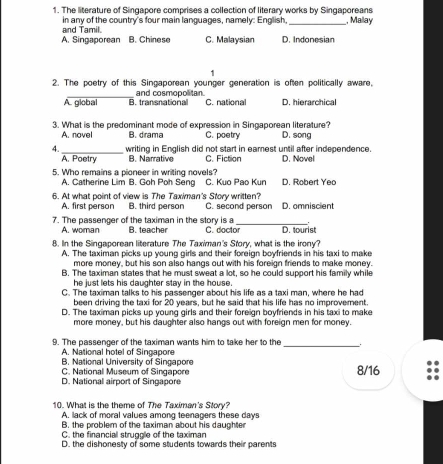 The literature of Singapore comprises a collection of literary works by Singaporeans
in any of the country's four main languages, namely: English,_ , Mallay
and Tamil.
A. Singaporean B. Chinese C. Malaysian D. Indonesian
1
2. The poetry of this Singaporean younger generation is often politically aware,
A. global B. transnational and cosmopolitan
C. national D. hierarchical
3. What is the predominant mode of expression in Singaporean literature? D. song
A. novel B. drama C. poetry
4._ writing in English did not start in eamest until after independence.
A. Poetry B. Narrative C. Fiction D. Novel
5. Who remains a pioneer in writing novels? D. Robert Yeo
A. Catherine Lim B. Goh Poh Seng C. Kuo Pao Kun
6. At what point of view is The Taximan's Story written? C. second person D. omniscient
A. first person B. third person
7. The passenger of the taximan in the story is a B. teacher C. doctor_ D. tourist
A. woman
8. In the Singaporean literature The Taximan's Story, what is the irony?
A. The taximan picks up young girls and their foreign boyfriends in his taxi to make
more money, but his son also hangs out with his foreign friends to make money.
B. The taximan states that he must sweat a lot, so he could support his family while
he just lets his daughter stay in the house.
C. The taximan talks to his passenger about his life as a taxi man, where he had
been driving the taxi for 20 years, but he said that his life has no improvement.
D. The taximan picks up young girls and their foreign boyfriends in his taxi to make
more money, but his daughter also hangs out with foreign men for money.
9. The passenger of the taximan wants him to take her to the_
A. National hotel of Singapore
B. National University of Singapore
C. National Museum of Singapore 8/16
D. National airport of Singapore
10. What is the theme of The Taximan's Story?
A. lack of moral values among teenagers these days
B. the problem of the taximan about his daughter
C. the financiall struggle of the taximan
D. the dishonesty of some students towards their parents