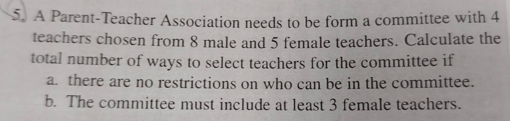 A Parent-Teacher Association needs to be form a committee with 4
teachers chosen from 8 male and 5 female teachers. Calculate the 
total number of ways to select teachers for the committee if 
a. there are no restrictions on who can be in the committee. 
b. The committee must include at least 3 female teachers.