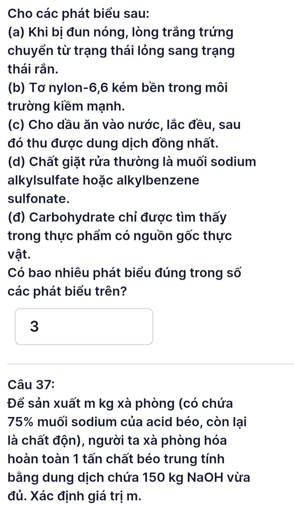 Cho các phát biểu sau: 
(a) Khi bị đun nóng, lòng trắng trứng 
chuyển từ trạng thái lỏng sang trạng 
thái rắn. 
(b) Tơ nylon -6, 6 kém bền trong môi 
trường kiềm mạnh. 
(c) Cho dầu ăn vào nước, lắc đều, sau 
đó thu được dung dịch đồng nhất. 
(d) Chất giặt rửa thường là muối sodium 
alkylsulfate hoặc alkylbenzene 
sulfonate. 
(đ) Carbohydrate chỉ được tìm thấy 
trong thực phẩm có nguồn gốc thực 
vật. 
Có bao nhiêu phát biểu đúng trong số 
các phát biểu trên? 
3 
Câu 37: 
Để sản xuất m kg xà phòng (có chứa
75% muối sodium của acid béo, còn lại 
là chất độn), người ta xà phòng hóa 
hoàn toàn 1 tấn chất béo trung tính 
bằng dung dịch chứa 150 kg NaOH vừa 
đủ. Xác định giá trị m.