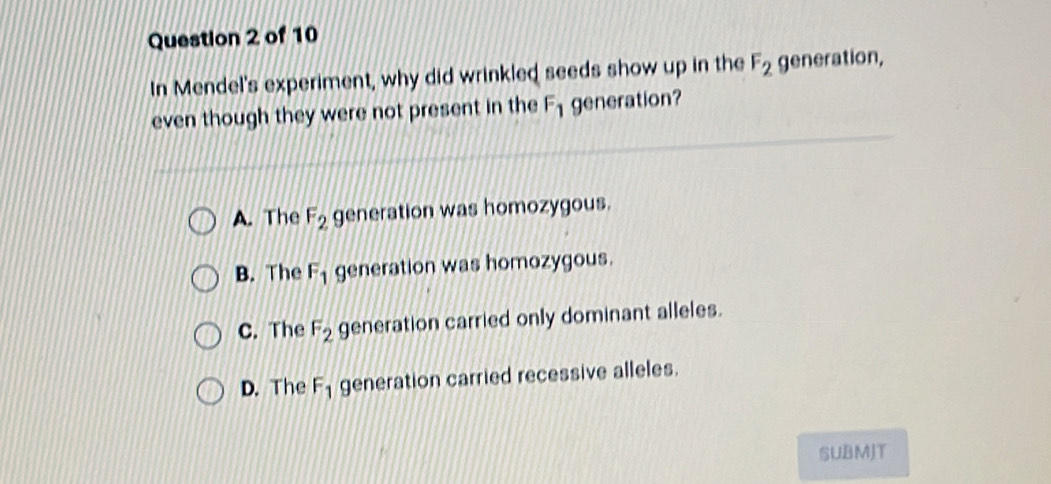 In Mendel's experiment, why did wrinkled seeds show up in the F_2 generation,
even though they were not present in the F_1 generation?
A. The F_2 generation was homozygous.
B. The F_1 generation was homozygous.
C. The F_2 generation carried only dominant alleles.
D. The F_1 generation carried recessive alleles.
SUBMJT