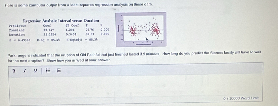 Here is some computer output from a least-squares regression analysis on these data. 
Regression Analysis: Interval versus Duration 
Predictor Coef SE Coef T p 0.000
Constant 33.347 1,201 27.76
Duration 13.2854 0.3404 39.03 0.000
s=6.49336 R-Eq=85.41 R-Bq(adj)=85.31
Park rangers indicated that the eruption of Old Faithful that just finished lasted 3.9 minutes. How long do you predict the Starnes family will have to wait 
for the next eruption? Show how you arrived at your answer. 
B I u = 
0 / 10000 Word Limit