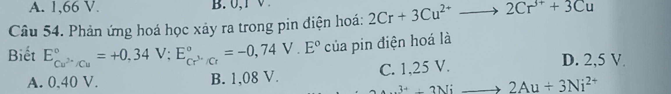 A. 1,66 V. B. 0,1 V.
Câu 54. Phản ứng hoá học xảy ra trong pin điện hoá: 2Cr+3Cu^(2+)to 2Cr^(3+)+3Cu
Biết E_Cu^(2+)/Cu^circ =+0,34V; E_Cr^(3+)/Cr^circ =-0,74V.E° của pin điện hoá là
A. 0,40 V. B. 1,08 V. C. 1,25 V.
D. 2,5 V.
_Au3^++3Nito 2Au+3Ni^(2+)