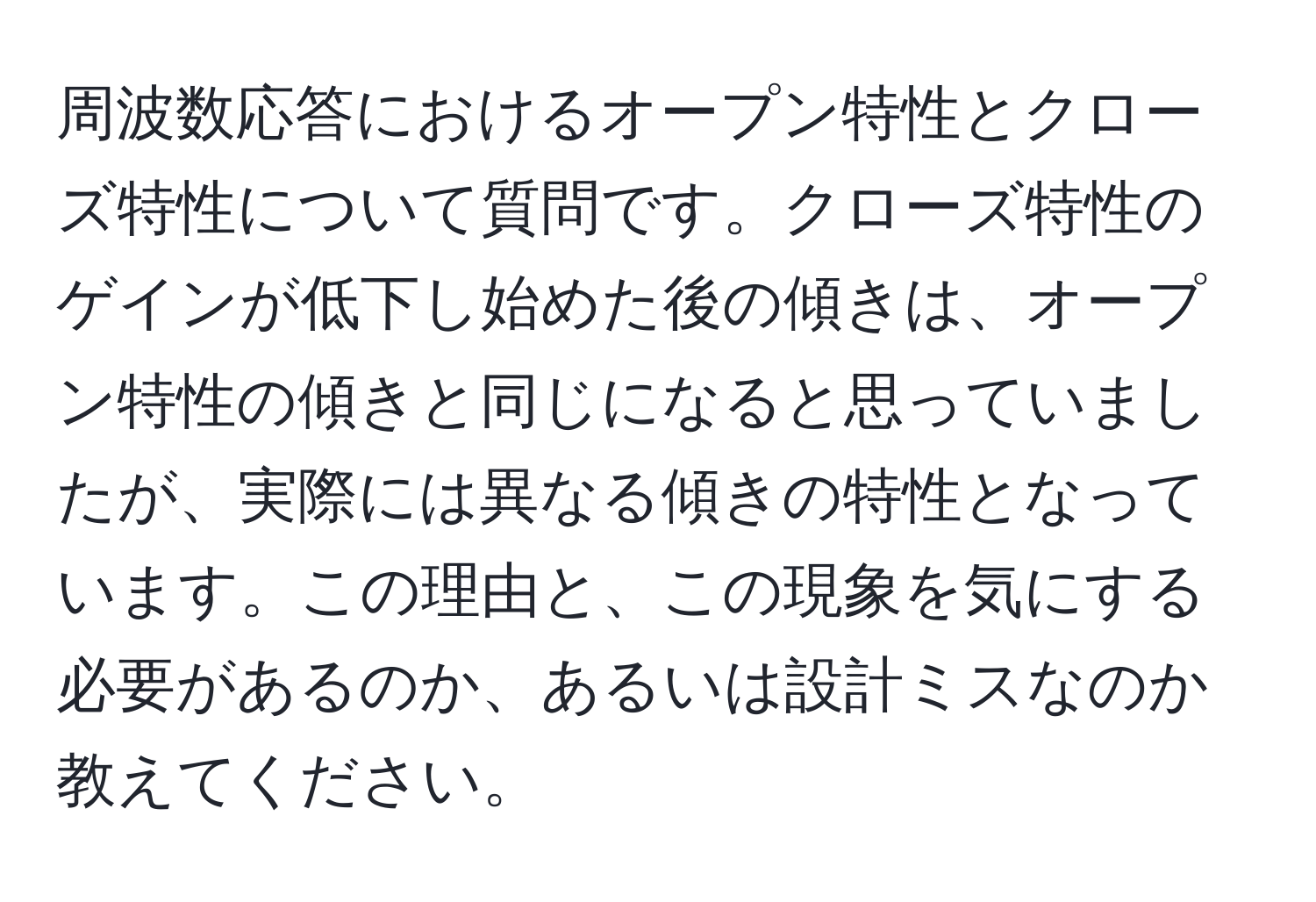 周波数応答におけるオープン特性とクローズ特性について質問です。クローズ特性のゲインが低下し始めた後の傾きは、オープン特性の傾きと同じになると思っていましたが、実際には異なる傾きの特性となっています。この理由と、この現象を気にする必要があるのか、あるいは設計ミスなのか教えてください。