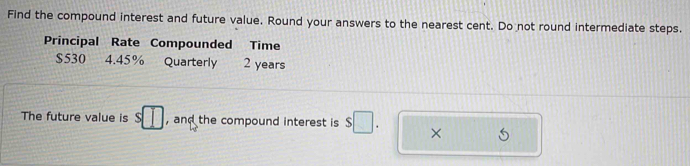 Find the compound interest and future value. Round your answers to the nearest cent. Do not round intermediate steps. 
Principal Rate Compounded Time
$530 4.45% Quarterly 2 years
The future value is s□ , and the compound interest is s□. ×