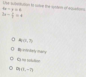 Use substitution to solve the system of equations.
4x-y=6
2x- y/2 =4
A) (1,7)
B) infinitely many
C) no solution
D) (1,-7)