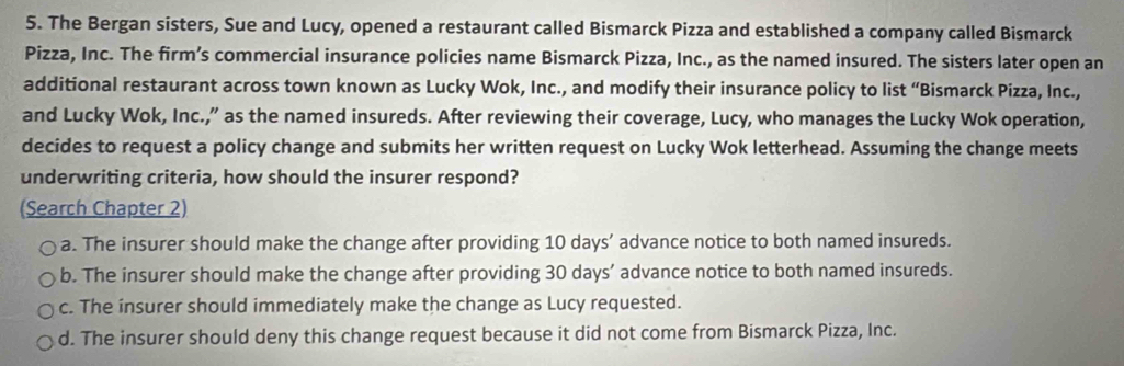 The Bergan sisters, Sue and Lucy, opened a restaurant called Bismarck Pizza and established a company called Bismarck
Pizza, Inc. The firm’s commercial insurance policies name Bismarck Pizza, Inc., as the named insured. The sisters later open an
additional restaurant across town known as Lucky Wok, Inc., and modify their insurance policy to list “Bismarck Pizza, Inc.,
and Lucky Wok, Inc.,” as the named insureds. After reviewing their coverage, Lucy, who manages the Lucky Wok operation,
decides to request a policy change and submits her written request on Lucky Wok letterhead. Assuming the change meets
underwriting criteria, how should the insurer respond?
(Search Chapter 2)
a. The insurer should make the change after providing 10 days ’ advance notice to both named insureds.
b. The insurer should make the change after providing 30 days ’ advance notice to both named insureds.
c. The insurer should immediately make the change as Lucy requested.
d. The insurer should deny this change request because it did not come from Bismarck Pizza, Inc.