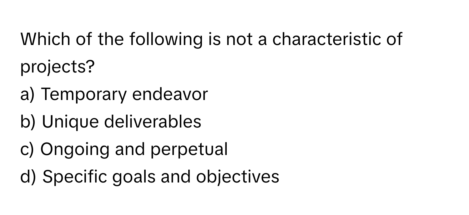 Which of the following is not a characteristic of projects?

a) Temporary endeavor
b) Unique deliverables
c) Ongoing and perpetual
d) Specific goals and objectives