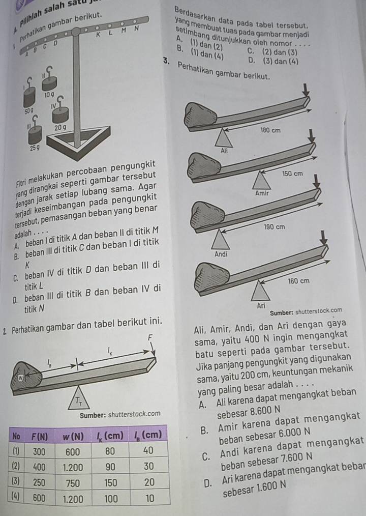 Phla sa       
Berdasarkan data pada tabel tersebut,
yang membuat tuas pada gambar menjadi
setimbang ditunjukkan oleh nomor
A. (1) dan (2)
C. (2) dan (3)
B. (1) dan (4) D. (3) dan (4)
3. Perhatikan gambar berikut.
Fitri melakukan percobaan 
yang dirangkai seperti gambar tersebut
dengan jarak setiap lubang sama. Agar
terjadi keseimbangan pada pengungkit
tersebut, pemasangan beban yang benar
adalah . . . .
A  beban I di titik A dan beban II di titik M
B. beban III di titik C dan beban I di titik
K
C. beban IV di titik D dan beban III di
titik L
D. beban III di titik B dan beban IV di 
titik N 
2 Perhatikan gambar dan tabel berikut ini. m
Ali, Amir, Andi, dan Ari dengan gaya
sama, yaitu 400 N ingin mengangkat
batu seperti pada gambar tersebut.
Jika panjang pengungkit yang digunakan
sama, yaitu 200 cm, keuntungan mekanik
yang paling besar adalah . . . .
A. Ali karena dapat mengangkat beban
sebesar 8.600 N
B. Amir karena dapat mengangkat
beban sebesar 6.000 N
C. Andi karena dapat mengangkat
beban sebesar 7.600 N
D. Ari karena dapat mengangkat bebar
sebesar 1.600 N