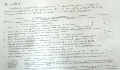 Form W-4
Complete the Form W-4 Personal Allowances Worksheet using your current personal
information. After you camplete the worksheet, fill in the Farm W-4 Employee's Withholding
Allowance Certificate. Use 123-45-6789 instead of your real Social Security number.
_A
.A Enter "1" for yourself if so one else can claim you as a dependent Personal Allowances Worksheet (Keep for your records.)
+ You are singla and have only one job; o
B Enler "1" i: + You are married, have only one job, and your apouse does not woric or
_
C Enter “1” for your spause. Bul, you may choose to entor " + Your wages from a second jolb or your spouse's wages (or the total of both) are $5,500 or less.
than one job. (Entering "-0-" may help you evold having too little tax whhseld.) ` il you are morried and have either a working spouse or mor_
o
D Enter number of dependents (other than your spouse or yourself) you will claim on your lax return .  . .  . D__
E  Enter “1” if you will te as head of househald an your tax retem (see conditions under Head of household above)
F Enter "1" if you have a loast 000 of child or dependent care expenses for which you plan to claim a credit F
(Note: Do not include child support payments. See Pub. 503, Child and Dependent Care Espenses, for details.]
G Child Tax Gredit fincluding additional child tax credit). See Pub. (172, Child Tax Credit, for more information.
have two to four aligible children or less = If your total income will be less then $70,000 ($100,000 If married), ener "2" for each eligible child; then less "1" If you
2° If you have five or more eligible children.
= If your tolal income will be between $70,000 and $84,000 ($100,000 and $119,000 i marrios), enter "1" for each eligible child .  G_
H Add lines A through G and enter total here. (Notn This may be diffment fom the number of exerptions you claim on your tas netum.)  H_
Complate ol For accuracy. * I you plan to Hemise or claim adjustments to income and went to reduce your withholding, see the Deductions
end Adjustmers Workshest on page 2
that apply. eneksheeds * I you are siaple and hue mare than one job or are marred and you and your spouse botls work and the combined 
eamings tom all jobs eacsed $50,000 (520,000 it merem, see the Two-kanters/Multipla Joba Workshee) on page .
I kreed feving too intle fox winnald.
If natther of the shove situations applies, stop here and etter the number boes line If on iline 5 oll Form W-4 below. e of the Reasun Internal Revenue Senvica