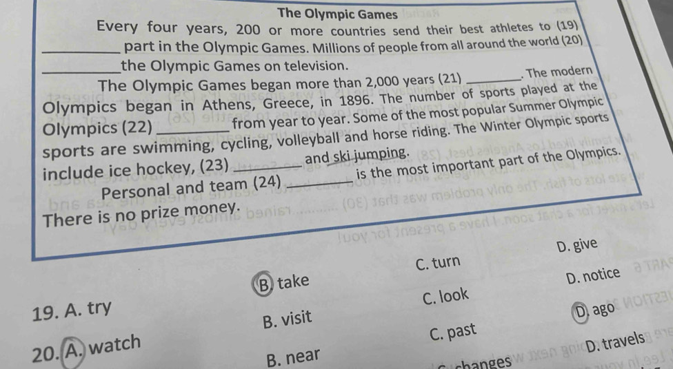 The Olympic Games
Every four years, 200 or more countries send their best athletes to (19)
_part in the Olympic Games. Millions of people from all around the world (20)
the Olympic Games on television.
_The Olympic Games began more than 2,000 years (21) _. The modern
Olympics began in Athens, Greece, in 1896. The number of sports played at the
Olympics (22) _from year to year. Some of the most popular Summer Olympic
sports are swimming, cycling, volleyball and horse riding. The Winter Olympic sports
include ice hockey, (23) _and ski jumping.
Personal and team (24) _is the most important part of the Olympics.
There is no prize money.
C. turn
B take D. give
B. visit C. look D. notice
19. A. try
D.ago
20. A. watch
C. past
D. travels
B. near