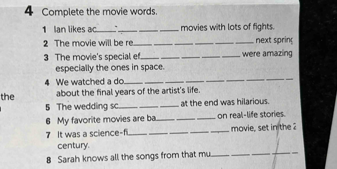 Complete the movie words. 
1 Ian likes ac_ `_ __movies with lots of fights. 
2 The movie will be re._ __next spring 
3 The movie’s special ef_ __were amazing 
especially the ones in space. 
4 We watched a do_ 
_ 
_ 
the about the final years of the artist’s life. 
5 The wedding sc_ __at the end was hilarious. 
6 My favorite movies are ba_ __on real-life stories. 
7 It was a science-fi ____movie, set in the 2 
century. 
8 Sarah knows all the songs from that mu__ 
_