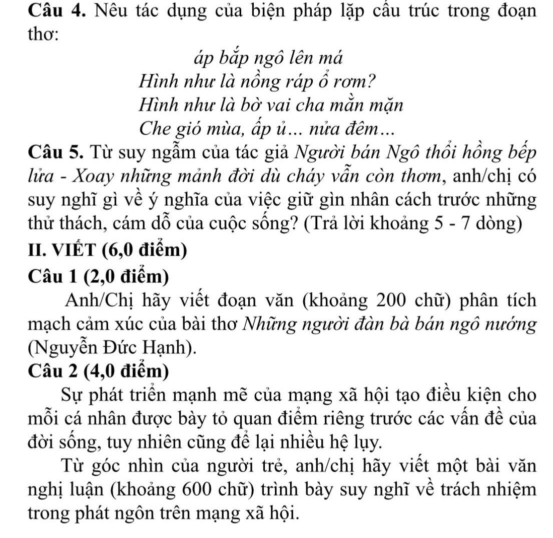 Nêu tác dụng của biện pháp lặp câu trúc trong đoạn 
thơ: 
áp bắp ngô lên má 
Hình như là nồng ráp ổ rơm? 
Hình như là bờ vai cha mằn mặn 
Che gió mùa, ấp ủ... nửa đêm... 
Câu 5. Từ suy ngẫm của tác giả Người bán Ngô thổi hồng bếp 
lửa - Xoay những mảnh đời dù cháy vẫn còn thơm, anh/chị có 
suy nghĩ gì về ý nghĩa của việc giữ gìn nhân cách trước những 
thử thách, cám dỗ của cuộc sống? (Trả lời khoảng 5 - 7 dòng) 
II. VIÉT (6,0 điểm) 
Câu 1 (2,0 điểm) 
Anh/Chị hãy viết đoạn văn (khoảng 200 chữ) phân tích 
mạch cảm xúc của bài thơ Những người đàn bà bán ngô nướng 
(Nguyễn Đức Hạnh). 
Câu 2 (4,0 điểm) 
Sự phát triển mạnh mẽ của mạng xã hội tạo điều kiện cho 
mỗi cá nhân được bày tỏ quan điểm riêng trước các vấn đề của 
đời sống, tuy nhiên cũng để lại nhiều hệ lụy. 
Từ góc nhìn của người trẻ, anh/chị hãy viết một bài văn 
nghị luận (khoảng 600 chữ) trình bày suy nghĩ về trách nhiệm 
trong phát ngôn trên mạng xã hội.