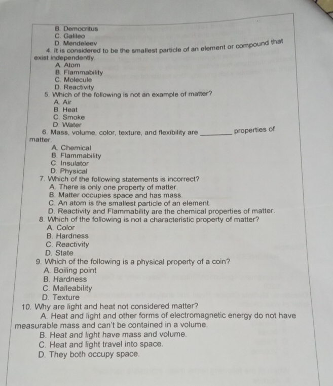 B. Democritus
C. Galileo
D. Mendeleev
4. It is considered to be the smallest particle of an element or compound that
exist independently.
A. Atom
B. Flammability
C. Molecule
D. Reactivity
5. Which of the following is not an example of matter?
A. Air
B. Heat
C. Smoke
D. Water
6. Mass, volume, color, texture, and flexibility are _properties of
matter.
A. Chemical
B. Flammability
C. Insulator
D. Physical
7. Which of the following statements is incorrect?
A. There is only one property of matter.
B. Matter occupies space and has mass.
C. An atom is the smallest particle of an element.
D. Reactivity and Flammability are the chemical properties of matter.
8. Which of the following is not a characteristic property of matter?
A. Color
B. Hardness
C. Reactivity
D. State
9. Which of the following is a physical property of a coin?
A. Boiling point
B. Hardness
C. Malleability
D. Texture
10. Why are light and heat not considered matter?
A. Heat and light and other forms of electromagnetic energy do not have
measurable mass and can't be contained in a volume.
B. Heat and light have mass and volume.
C. Heat and light travel into space.
D. They both occupy space.