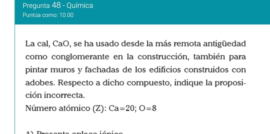 Pregunta 48 - Química 
Puntúa como: 10.00 
La cal, CaO, se ha usado desde la más remota antigüedad 
como conglomerante en la construcción, también para 
pintar muros y fachadas de los edificios construidos con 
adobes. Respecto a dicho compuesto, indique la proposi- 
ción incorrecta. 
Número atómico (Z): Ca=20; O=8