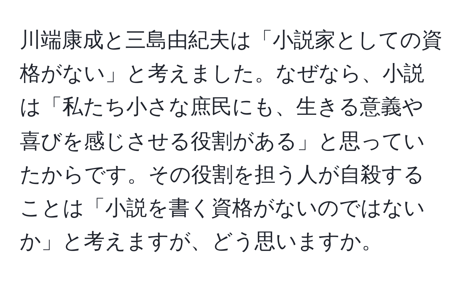 川端康成と三島由紀夫は「小説家としての資格がない」と考えました。なぜなら、小説は「私たち小さな庶民にも、生きる意義や喜びを感じさせる役割がある」と思っていたからです。その役割を担う人が自殺することは「小説を書く資格がないのではないか」と考えますが、どう思いますか。