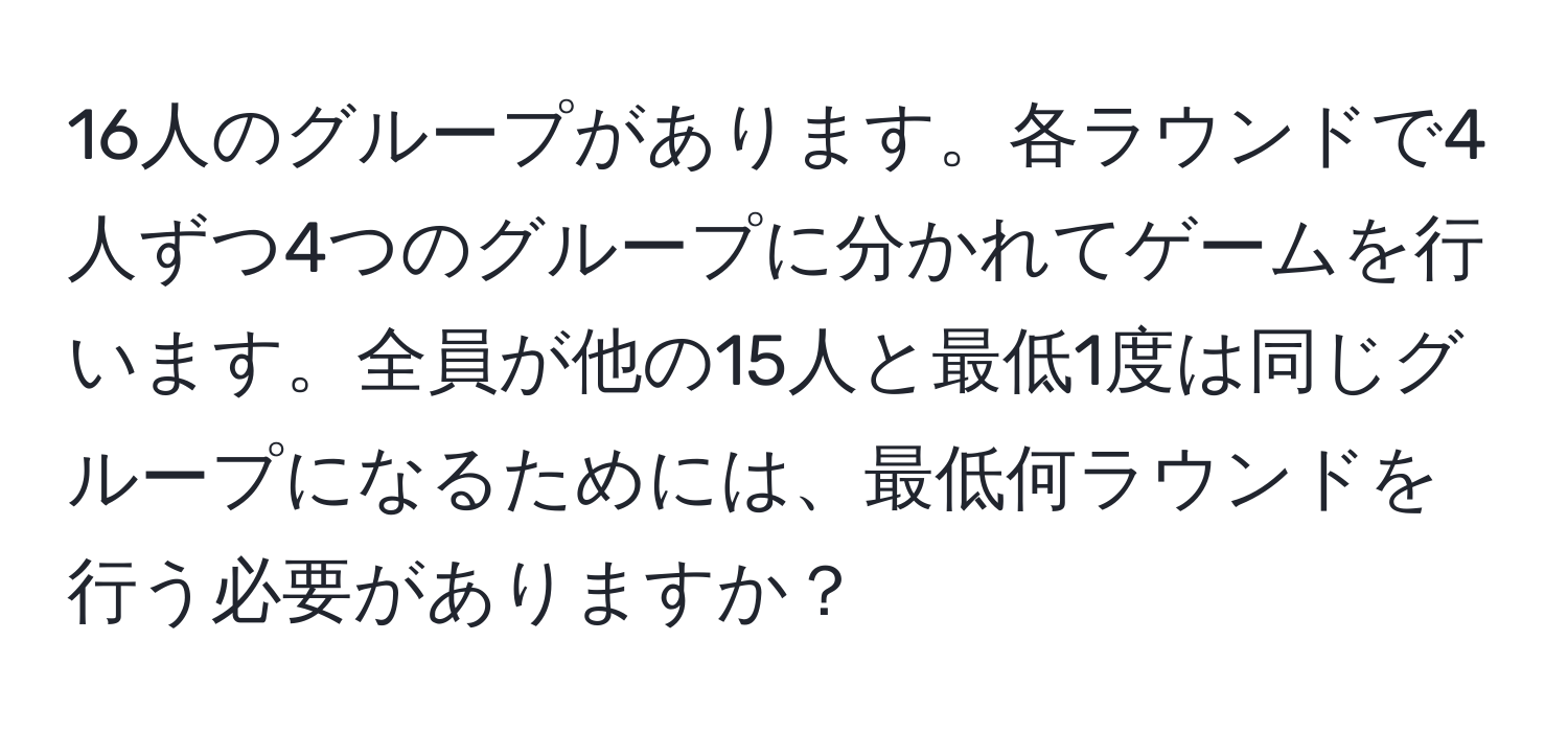 16人のグループがあります。各ラウンドで4人ずつ4つのグループに分かれてゲームを行います。全員が他の15人と最低1度は同じグループになるためには、最低何ラウンドを行う必要がありますか？