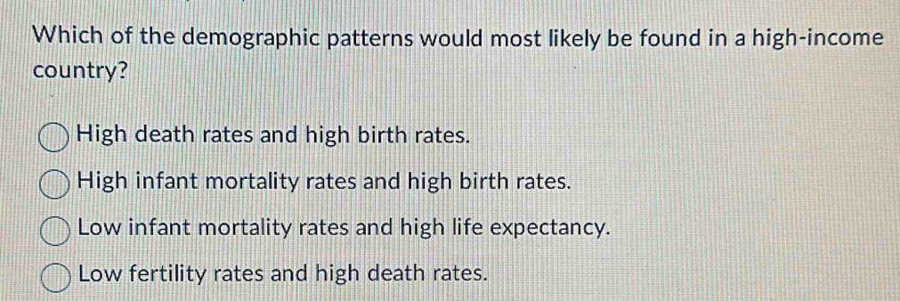 Which of the demographic patterns would most likely be found in a high-income
country?
High death rates and high birth rates.
High infant mortality rates and high birth rates.
Low infant mortality rates and high life expectancy.
Low fertility rates and high death rates.