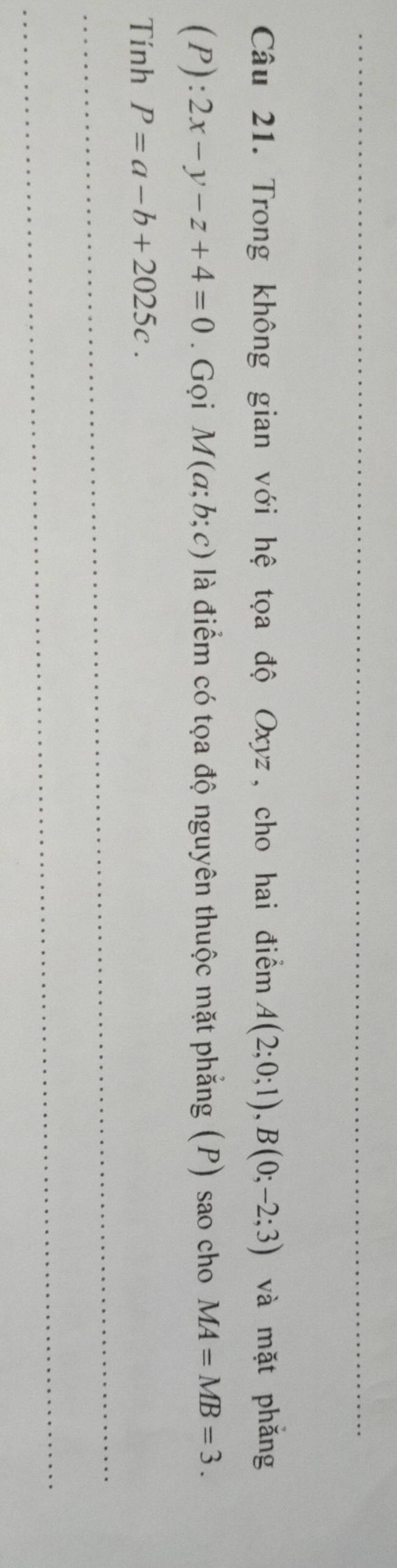 Trong không gian với hệ tọa độ Oxyz, cho hai điểm A(2;0;1), B(0;-2;3) và mặt phǎng
(P):2x-y-z+4=0. Gọi M(a;b;c) là điểm có tọa độ nguyên thuộc mặt phẳng (P) sao cho MA=MB=3. 
Tính P=a-b+2025c. 
_ 
_