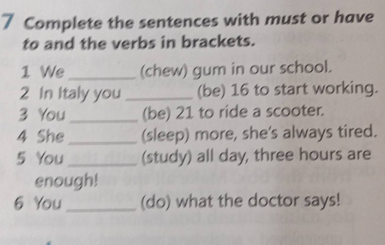 Complete the sentences with must or have 
to and the verbs in brackets. 
1 We_ (chew) gum in our school. 
2 In Italy you _(be) 16 to start working. 
3 You_ (be) 21 to ride a scooter. 
4 She _(sleep) more, she's always tired. 
5 You _(study) all day, three hours are 
enough! 
6 You_ (do) what the doctor says!