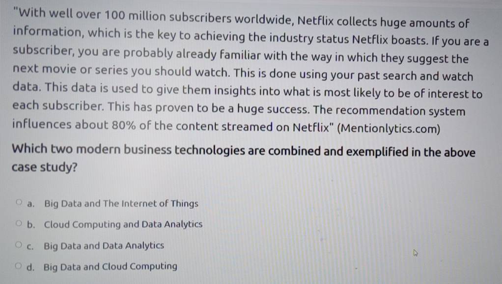 "With well over 100 million subscribers worldwide, Netflix collects huge amounts of
information, which is the key to achieving the industry status Netflix boasts. If you are a
subscriber, you are probably already familiar with the way in which they suggest the
next movie or series you should watch. This is done using your past search and watch
data. This data is used to give them insights into what is most likely to be of interest to
each subscriber. This has proven to be a huge success. The recommendation system
influences about 80% of the content streamed on Netflix" (Mentionlytics.com)
Which two modern business technologies are combined and exemplified in the above
case study?
a. Big Data and The Internet of Things
b. Cloud Computing and Data Analytics
c. Big Data and Data Analytics
d. Big Data and Cloud Computing