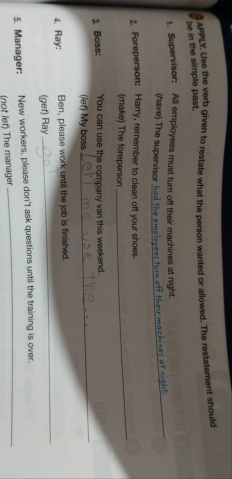 APPLY. Use the verb given to restate what the person wanted or allowed. The restatement should 
be in the simple past. 
1. Supervisor: All employees must turn off their machines at night. 
(have) The supervisor h_ 
ff their machines at night._ 
2. Foreperson: Harry, remember to clean off your shoes. 
(make) The foreperson 
_ 
3. Boss: 
You can use the company van this weekend. 
(let) My boss 
_ 
4. Ray: Ben, please work until the job is finished. 
(get) Ray 
_ 
5. Manager: New workers, please don't ask questions until the training is over. 
(not let) The manager 
_