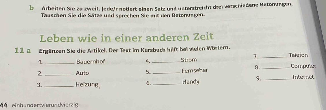 Arbeiten Sie zu zweit. Jede/r notiert einen Satz und unterstreicht drei verschiedene Betonungen. 
Tauschen Sie die Sätze und sprechen Sie mit den Betonungen. 
Leben wie in einer anderen Zeit 
11 a Ergänzen Sie die Artikel. Der Text im Kursbuch hilft bei vielen Wörtern. 
7. _Telefon 
1. _Bauernhof 4. _Strom 
8. _Computer 
2._ Auto 5. _Fernseher 
9. 
3. _Heizung 
6._ Handy _Internet 
44 einhundertvierundvierzig