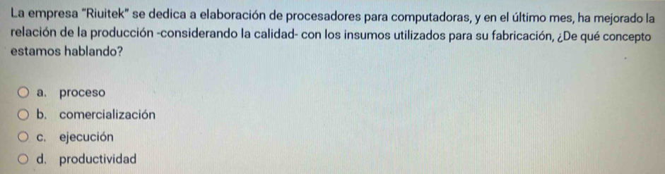 La empresa “Riuitek” se dedica a elaboración de procesadores para computadoras, y en el último mes, ha mejorado la
relación de la producción -considerando la calidad- con los insumos utilizados para su fabricación, ¿De qué concepto
estamos hablando?
a. proceso
b. comercialización
c. ejecución
d. productividad