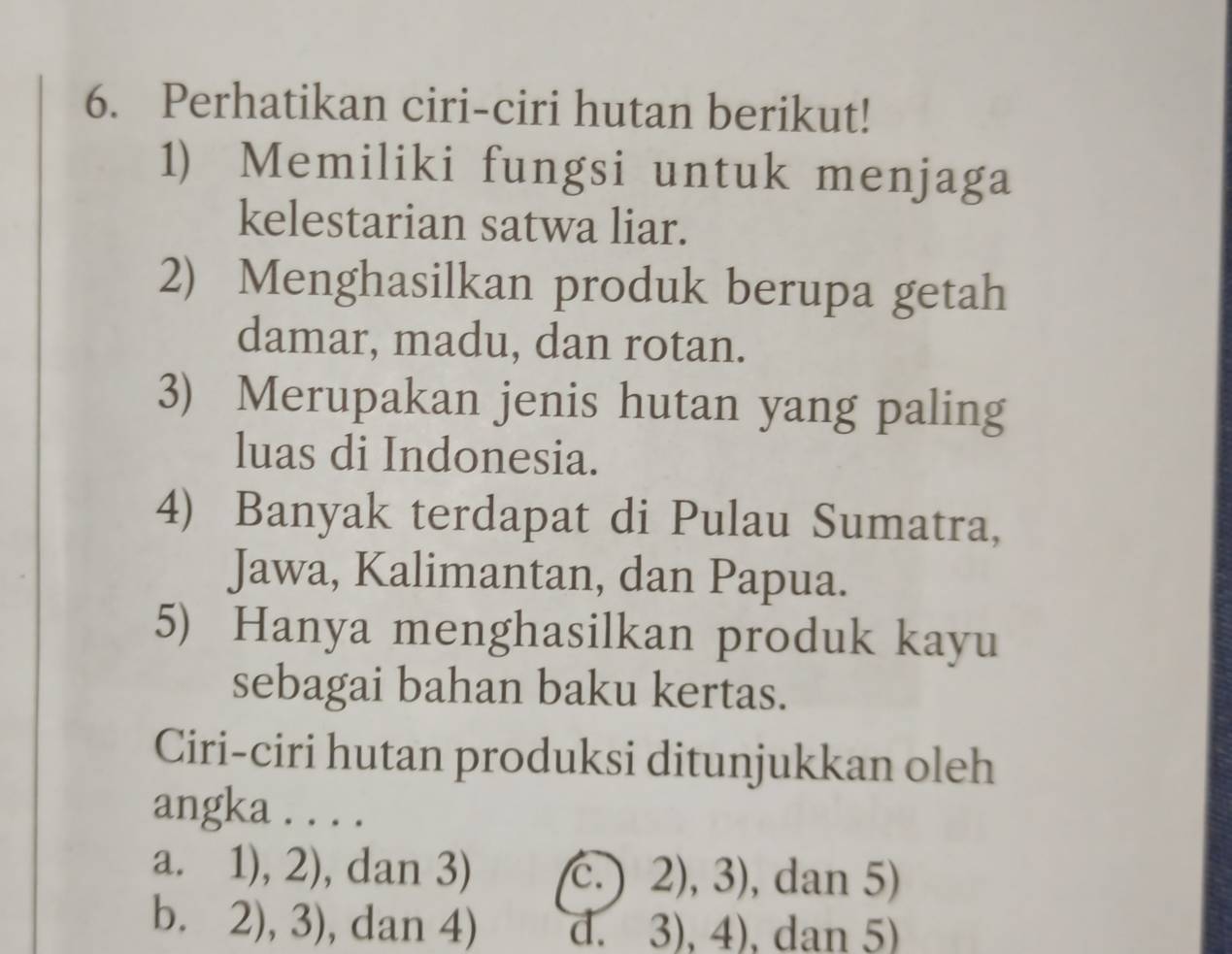 Perhatikan ciri-ciri hutan berikut!
1) Memiliki fungsi untuk menjaga
kelestarian satwa liar.
2) Menghasilkan produk berupa getah
damar, madu, dan rotan.
3) Merupakan jenis hutan yang paling
luas di Indonesia.
4) Banyak terdapat di Pulau Sumatra,
Jawa, Kalimantan, dan Papua.
5) Hanya menghasilkan produk kayu
sebagai bahan baku kertas.
Ciri-ciri hutan produksi ditunjukkan oleh
angka . . . .
a. 1), 2), dan 3) C. ) 2),3) , dan 5)
b. 2), 3) , dan 4) d. 3),4) , dan 5)