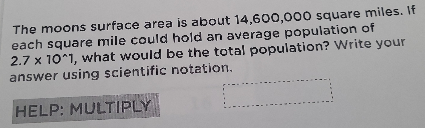 The moons surface area is about 14,600,000 square miles. If 
each square mile could hold an average population of
2.7* 10^(wedge)1 , what would be the total population? Write your 
answer using scientific notation. 
HELP: MULTIPLY