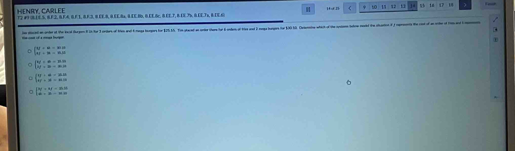 HENRY, CARLEE 10 14 of 25 9 10 11 12 13 14 15 16 t7 16
T2 #9 (8.EE. 5, 8.F. 2, 8.F. 4, 8.F. 1, 8.F. 3, 8.EE. 8, 8.EE. 8a, 8.EE. 8b, 8.EE. 8c, 8.EE. 7, 8.EE. 7b, 8.EE. 7a, 8.EE.6)
Jav placed an onder at the local furgers it Us for 3 orders of fries and 4 mega borgers for $25.55. Tim placed an order there for 6 orders of fries and 2 mega burgers for 30.10. Determine which of the systes bele model the situation if reprosents the cost of a h 
the cost of a mega burger.
beginarrayl 1f+a=30.10 af+2a=23.55endarray.
beginarrayl 8f+8=25.55 3f+25=30.10endarray.
beginarrayl 7f+4b=25.35 8f+38=30.10endarray.
beginarrayl 3f+8f=25.55 4k+25=10.10endarray.