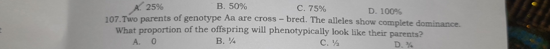 A. 25% B. 50% C. 75% D. 100%
107.Two parents of genotype Aa are cross - bred. The alleles show complete dominance.
What proportion of the offspring will phenotypically look like their parents?
A. 0 B. ¼ C. ½ D. ¾