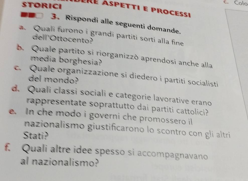 STORICI 
c. Colo 
êré aspetti e processi 
3. Rispondi alle seguenti domande. 
a. Quali furono i grandi partiti sorti alla fine 
de ll'Ottocento? 
b. Quale partito si riorganizzò aprendosi anche alla 
media borghesia? 
c. Quale organizzazione si diedero i partiti socialisti 
del mondo? 
d. Quali classi sociali e categorie lavorative erano 
rappresentate soprattutto dai partiti cattolici? 
e. In che modo i governi che promossero il 
nazionalismo giustificarono lo scontro con gli altri 
Stati? 
f. Quali altre idee spesso si accompagnavano 
al nazionalismo?